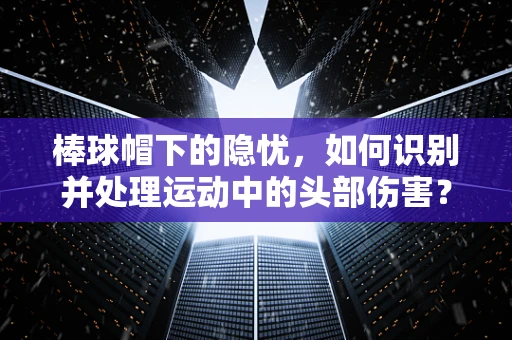 棒球帽下的隐忧，如何识别并处理运动中的头部伤害？