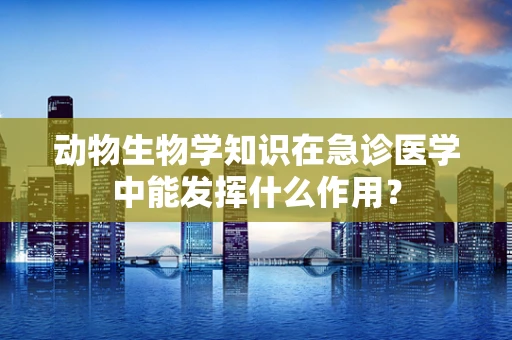 动物生物学知识在急诊医学中能发挥什么作用？