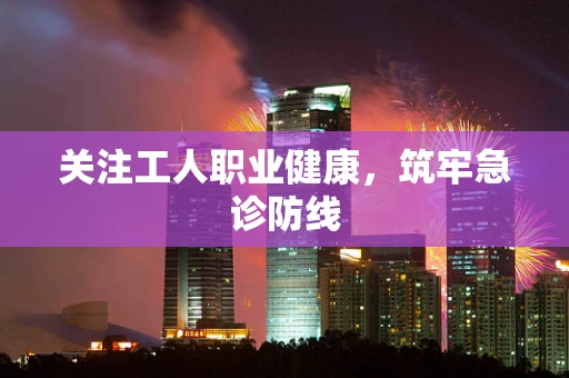 关注工人职业健康，筑牢急诊防线
