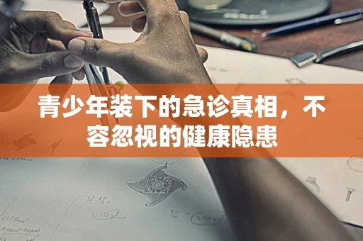 青少年装下的急诊真相，不容忽视的健康隐患