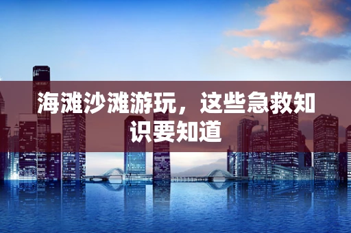 海滩沙滩游玩，这些急救知识要知道
