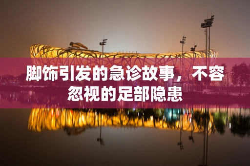脚饰引发的急诊故事，不容忽视的足部隐患