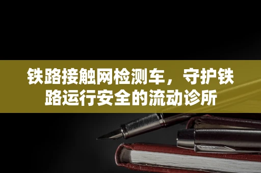 铁路接触网检测车，守护铁路运行安全的流动诊所