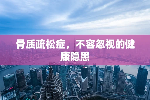 骨质疏松症，不容忽视的健康隐患