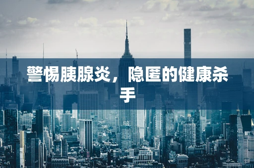 警惕胰腺炎，隐匿的健康杀手