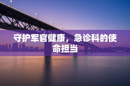 守护军官健康，急诊科的使命担当