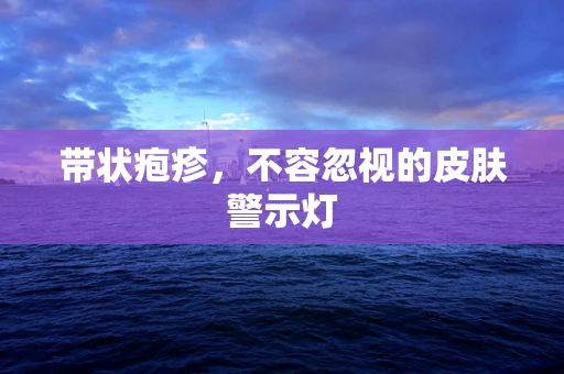 带状疱疹，不容忽视的皮肤警示灯