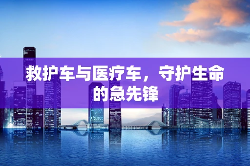 救护车与医疗车，守护生命的急先锋