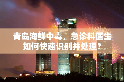 青岛海鲜中毒，急诊科医生如何快速识别并处理？