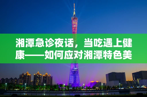 湘潭急诊夜话，当吃遇上健康——如何应对湘潭特色美食后的消化不适？