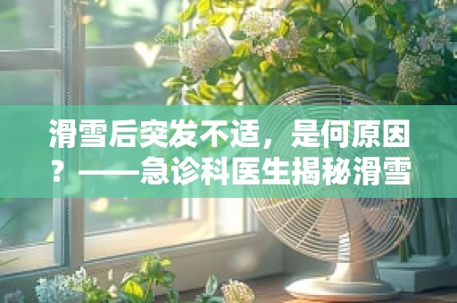 滑雪后突发不适，是何原因？——急诊科医生揭秘滑雪意外伤害