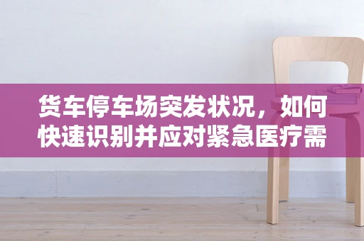 货车停车场突发状况，如何快速识别并应对紧急医疗需求？