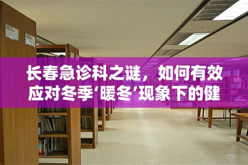 长春急诊科之谜，如何有效应对冬季‘暖冬’现象下的健康挑战？