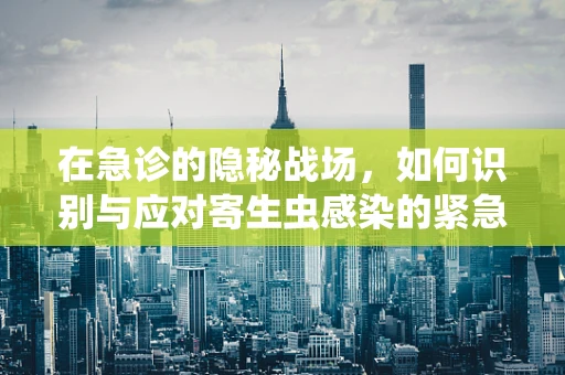 在急诊的隐秘战场，如何识别与应对寄生虫感染的紧急情况？