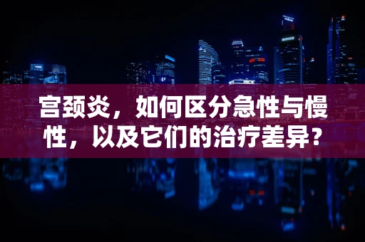 宫颈炎，如何区分急性与慢性，以及它们的治疗差异？