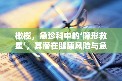 橄榄，急诊科中的‘隐形救星’，其潜在健康风险与急救知识知多少？