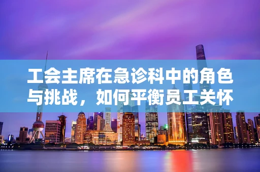 工会主席在急诊科中的角色与挑战，如何平衡员工关怀与紧急救治？