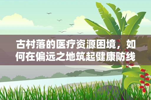 古村落的医疗资源困境，如何在偏远之地筑起健康防线？
