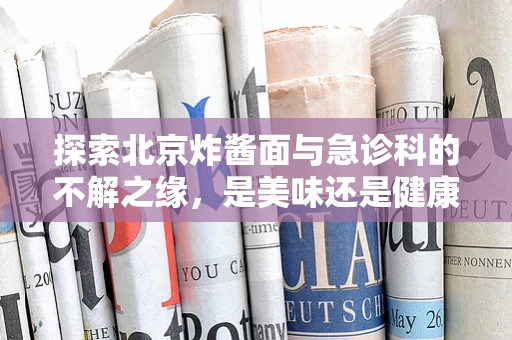 探索北京炸酱面与急诊科的不解之缘，是美味还是健康隐患？
