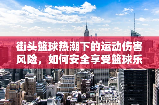 街头篮球热潮下的运动伤害风险，如何安全享受篮球乐趣？