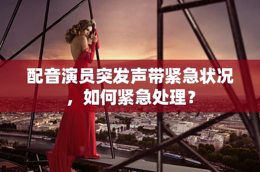 配音演员突发声带紧急状况，如何紧急处理？