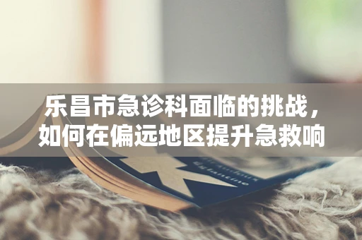 乐昌市急诊科面临的挑战，如何在偏远地区提升急救响应速度？