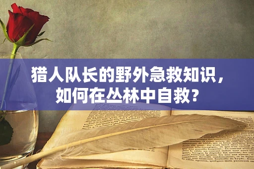 猎人队长的野外急救知识，如何在丛林中自救？