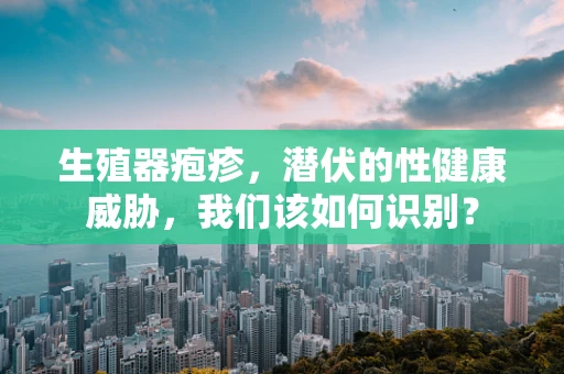 生殖器疱疹，潜伏的性健康威胁，我们该如何识别？