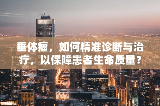 垂体瘤，如何精准诊断与治疗，以保障患者生命质量？