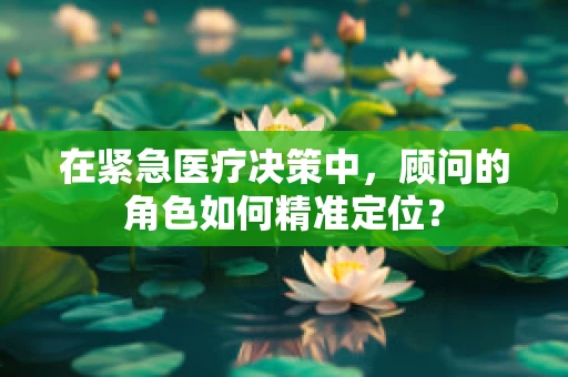 在紧急医疗决策中，顾问的角色如何精准定位？
