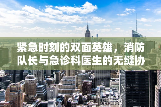 紧急时刻的双面英雄，消防队长与急诊科医生的无缝协作？