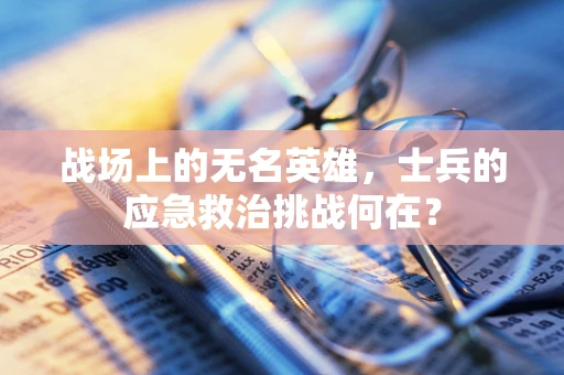 战场上的无名英雄，士兵的应急救治挑战何在？