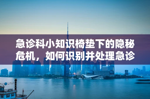 急诊科小知识椅垫下的隐秘危机，如何识别并处理急诊中的椅垫相关伤害？