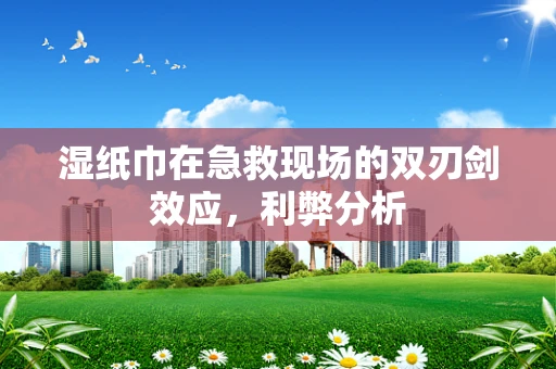 湿纸巾在急救现场的双刃剑效应，利弊分析
