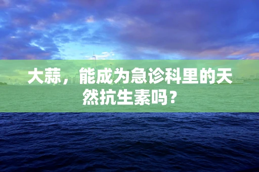 大蒜，能成为急诊科里的天然抗生素吗？