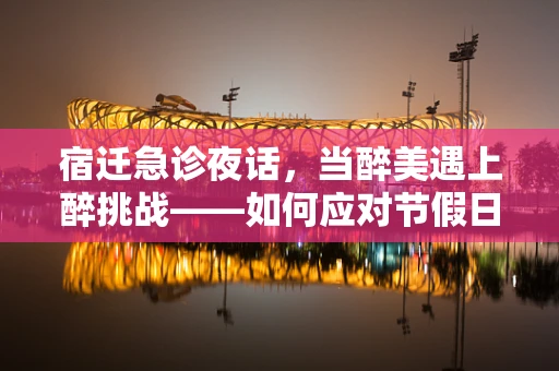 宿迁急诊夜话，当醉美遇上醉挑战——如何应对节假日期间酒后意外伤害？
