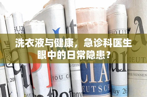 洗衣液与健康，急诊科医生眼中的日常隐患？