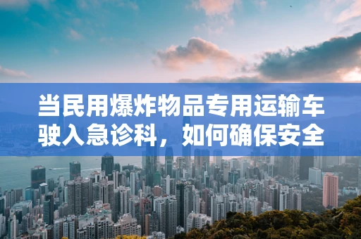当民用爆炸物品专用运输车驶入急诊科，如何确保安全与应急准备？