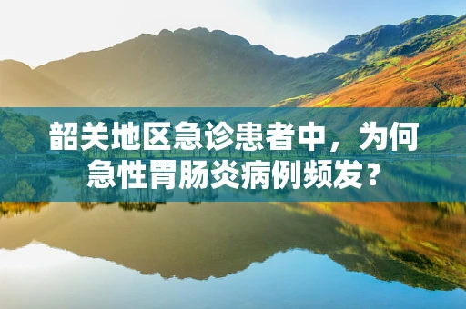 韶关地区急诊患者中，为何急性胃肠炎病例频发？