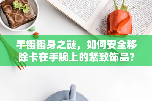 手镯镯身之谜，如何安全移除卡在手腕上的紧致饰品？