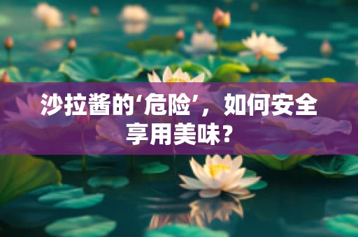 沙拉酱的‘危险’，如何安全享用美味？