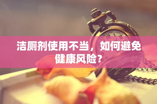 洁厕剂使用不当，如何避免健康风险？