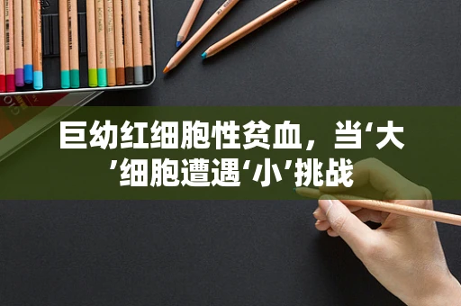 巨幼红细胞性贫血，当‘大’细胞遭遇‘小’挑战