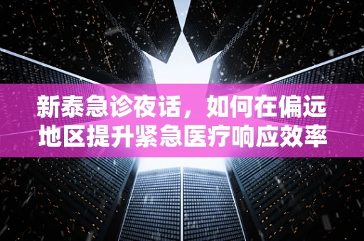 新泰急诊夜话，如何在偏远地区提升紧急医疗响应效率？