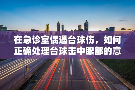 在急诊室偶遇台球伤，如何正确处理台球击中眼部的意外？