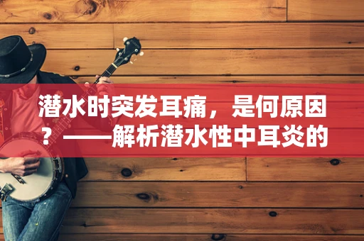 潜水时突发耳痛，是何原因？——解析潜水性中耳炎的紧急处理