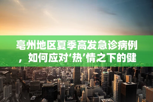 亳州地区夏季高发急诊病例，如何应对‘热’情之下的健康挑战？