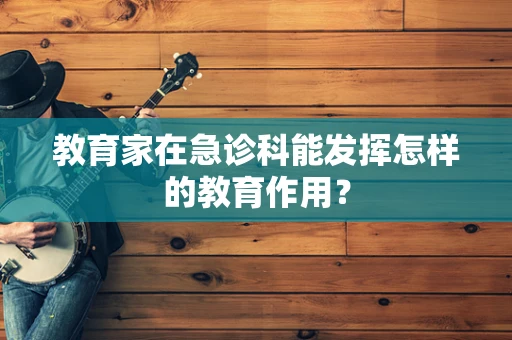 教育家在急诊科能发挥怎样的教育作用？