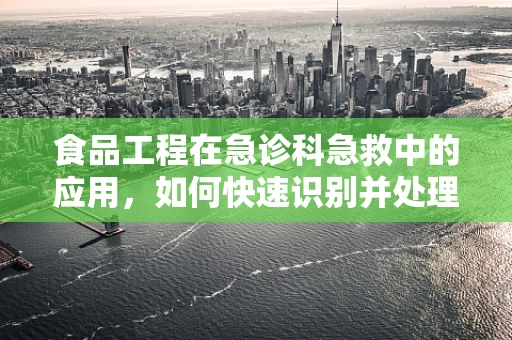 食品工程在急诊科急救中的应用，如何快速识别并处理食品相关紧急情况？