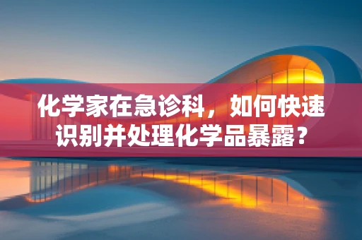 化学家在急诊科，如何快速识别并处理化学品暴露？